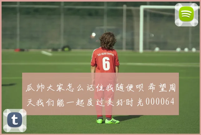 瓜帅大家怎么记住我随便呗 希望周天我们能一起度过美好时光0000644